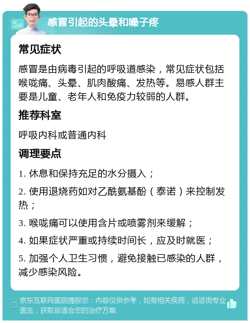 感冒引起的头晕和嗓子疼 常见症状 感冒是由病毒引起的呼吸道感染，常见症状包括喉咙痛、头晕、肌肉酸痛、发热等。易感人群主要是儿童、老年人和免疫力较弱的人群。 推荐科室 呼吸内科或普通内科 调理要点 1. 休息和保持充足的水分摄入； 2. 使用退烧药如对乙酰氨基酚（泰诺）来控制发热； 3. 喉咙痛可以使用含片或喷雾剂来缓解； 4. 如果症状严重或持续时间长，应及时就医； 5. 加强个人卫生习惯，避免接触已感染的人群，减少感染风险。