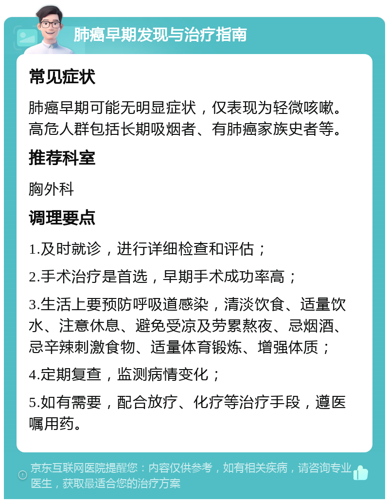 肺癌早期发现与治疗指南 常见症状 肺癌早期可能无明显症状，仅表现为轻微咳嗽。高危人群包括长期吸烟者、有肺癌家族史者等。 推荐科室 胸外科 调理要点 1.及时就诊，进行详细检查和评估； 2.手术治疗是首选，早期手术成功率高； 3.生活上要预防呼吸道感染，清淡饮食、适量饮水、注意休息、避免受凉及劳累熬夜、忌烟酒、忌辛辣刺激食物、适量体育锻炼、增强体质； 4.定期复查，监测病情变化； 5.如有需要，配合放疗、化疗等治疗手段，遵医嘱用药。