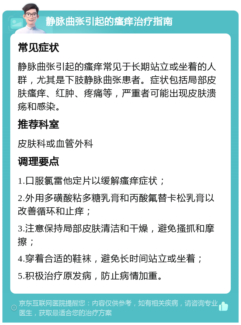 静脉曲张引起的瘙痒治疗指南 常见症状 静脉曲张引起的瘙痒常见于长期站立或坐着的人群，尤其是下肢静脉曲张患者。症状包括局部皮肤瘙痒、红肿、疼痛等，严重者可能出现皮肤溃疡和感染。 推荐科室 皮肤科或血管外科 调理要点 1.口服氯雷他定片以缓解瘙痒症状； 2.外用多磺酸粘多糖乳膏和丙酸氟替卡松乳膏以改善循环和止痒； 3.注意保持局部皮肤清洁和干燥，避免搔抓和摩擦； 4.穿着合适的鞋袜，避免长时间站立或坐着； 5.积极治疗原发病，防止病情加重。