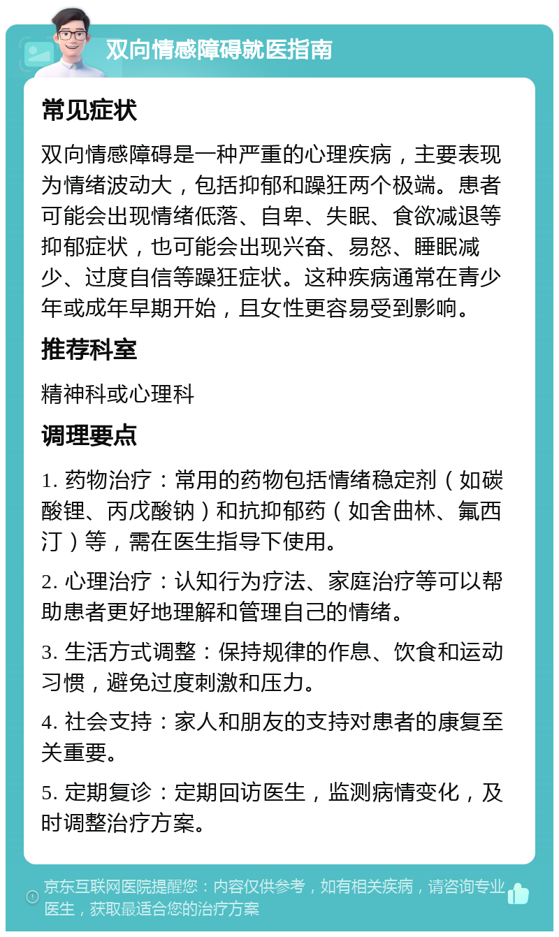 双向情感障碍就医指南 常见症状 双向情感障碍是一种严重的心理疾病，主要表现为情绪波动大，包括抑郁和躁狂两个极端。患者可能会出现情绪低落、自卑、失眠、食欲减退等抑郁症状，也可能会出现兴奋、易怒、睡眠减少、过度自信等躁狂症状。这种疾病通常在青少年或成年早期开始，且女性更容易受到影响。 推荐科室 精神科或心理科 调理要点 1. 药物治疗：常用的药物包括情绪稳定剂（如碳酸锂、丙戊酸钠）和抗抑郁药（如舍曲林、氟西汀）等，需在医生指导下使用。 2. 心理治疗：认知行为疗法、家庭治疗等可以帮助患者更好地理解和管理自己的情绪。 3. 生活方式调整：保持规律的作息、饮食和运动习惯，避免过度刺激和压力。 4. 社会支持：家人和朋友的支持对患者的康复至关重要。 5. 定期复诊：定期回访医生，监测病情变化，及时调整治疗方案。