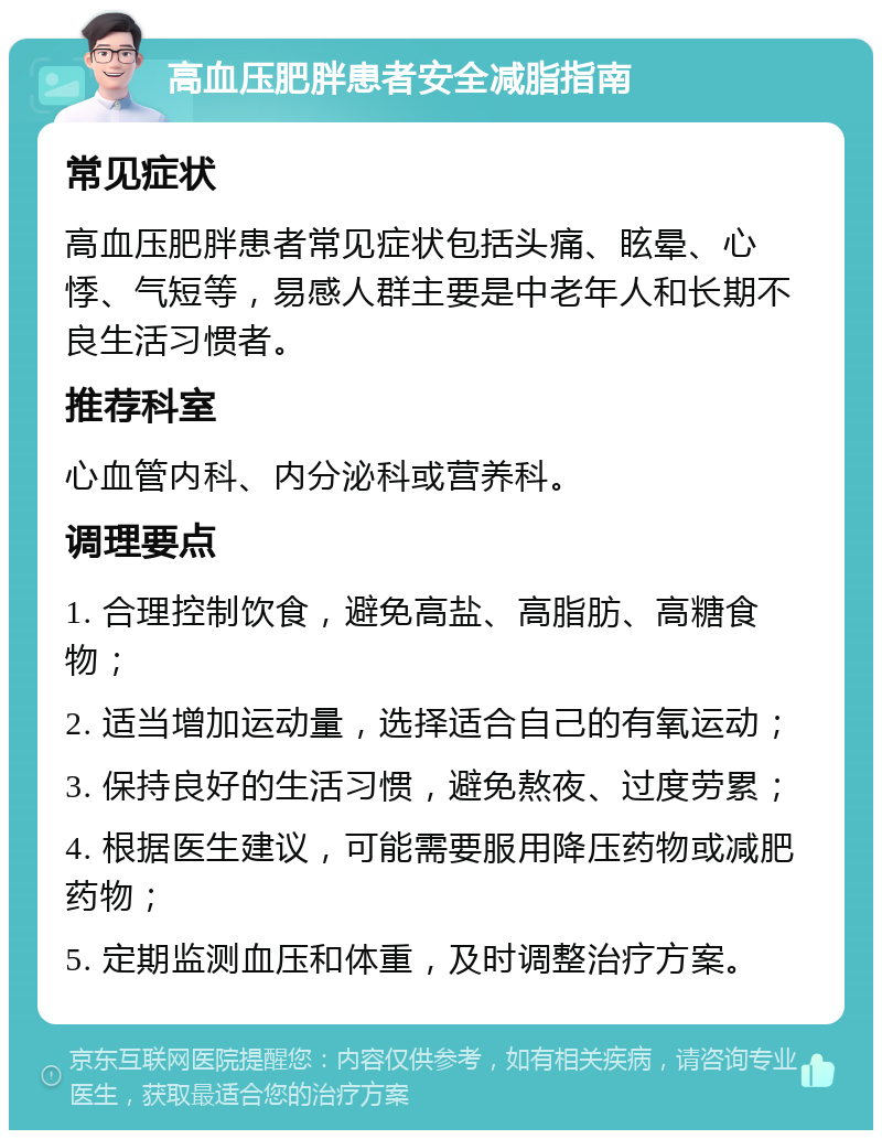 高血压肥胖患者安全减脂指南 常见症状 高血压肥胖患者常见症状包括头痛、眩晕、心悸、气短等，易感人群主要是中老年人和长期不良生活习惯者。 推荐科室 心血管内科、内分泌科或营养科。 调理要点 1. 合理控制饮食，避免高盐、高脂肪、高糖食物； 2. 适当增加运动量，选择适合自己的有氧运动； 3. 保持良好的生活习惯，避免熬夜、过度劳累； 4. 根据医生建议，可能需要服用降压药物或减肥药物； 5. 定期监测血压和体重，及时调整治疗方案。