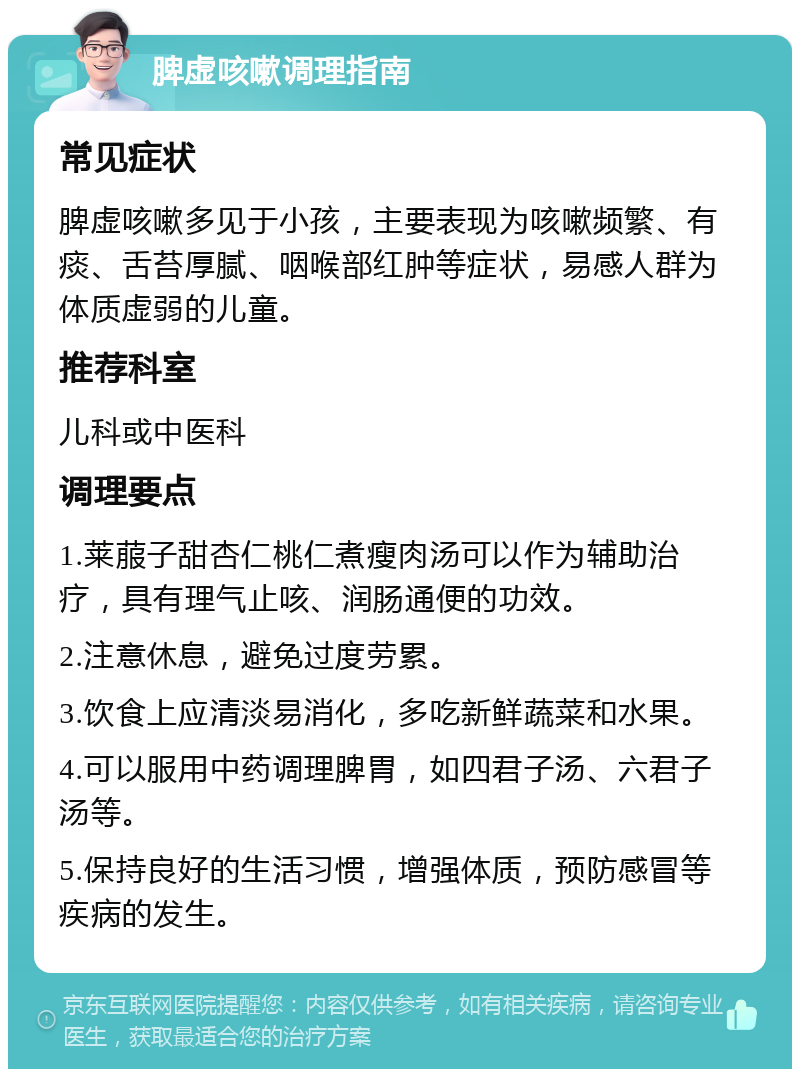 脾虚咳嗽调理指南 常见症状 脾虚咳嗽多见于小孩，主要表现为咳嗽频繁、有痰、舌苔厚腻、咽喉部红肿等症状，易感人群为体质虚弱的儿童。 推荐科室 儿科或中医科 调理要点 1.莱菔子甜杏仁桃仁煮瘦肉汤可以作为辅助治疗，具有理气止咳、润肠通便的功效。 2.注意休息，避免过度劳累。 3.饮食上应清淡易消化，多吃新鲜蔬菜和水果。 4.可以服用中药调理脾胃，如四君子汤、六君子汤等。 5.保持良好的生活习惯，增强体质，预防感冒等疾病的发生。