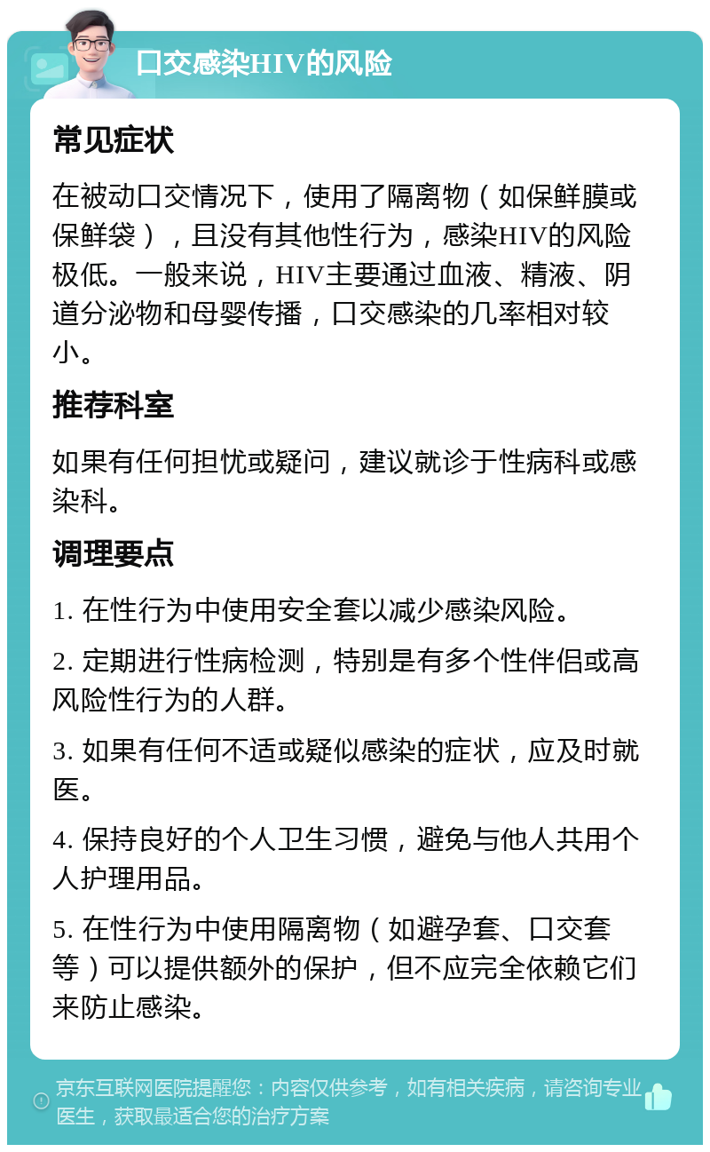 口交感染HIV的风险 常见症状 在被动口交情况下，使用了隔离物（如保鲜膜或保鲜袋），且没有其他性行为，感染HIV的风险极低。一般来说，HIV主要通过血液、精液、阴道分泌物和母婴传播，口交感染的几率相对较小。 推荐科室 如果有任何担忧或疑问，建议就诊于性病科或感染科。 调理要点 1. 在性行为中使用安全套以减少感染风险。 2. 定期进行性病检测，特别是有多个性伴侣或高风险性行为的人群。 3. 如果有任何不适或疑似感染的症状，应及时就医。 4. 保持良好的个人卫生习惯，避免与他人共用个人护理用品。 5. 在性行为中使用隔离物（如避孕套、口交套等）可以提供额外的保护，但不应完全依赖它们来防止感染。