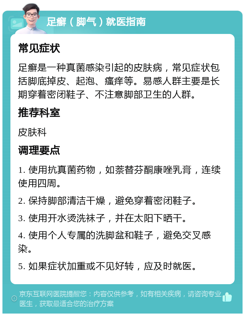 足癣（脚气）就医指南 常见症状 足癣是一种真菌感染引起的皮肤病，常见症状包括脚底掉皮、起泡、瘙痒等。易感人群主要是长期穿着密闭鞋子、不注意脚部卫生的人群。 推荐科室 皮肤科 调理要点 1. 使用抗真菌药物，如萘替芬酮康唑乳膏，连续使用四周。 2. 保持脚部清洁干燥，避免穿着密闭鞋子。 3. 使用开水烫洗袜子，并在太阳下晒干。 4. 使用个人专属的洗脚盆和鞋子，避免交叉感染。 5. 如果症状加重或不见好转，应及时就医。