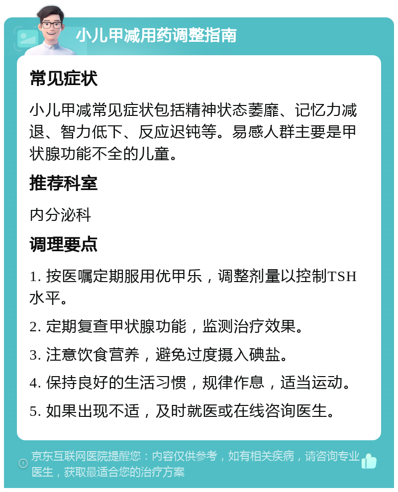 小儿甲减用药调整指南 常见症状 小儿甲减常见症状包括精神状态萎靡、记忆力减退、智力低下、反应迟钝等。易感人群主要是甲状腺功能不全的儿童。 推荐科室 内分泌科 调理要点 1. 按医嘱定期服用优甲乐，调整剂量以控制TSH水平。 2. 定期复查甲状腺功能，监测治疗效果。 3. 注意饮食营养，避免过度摄入碘盐。 4. 保持良好的生活习惯，规律作息，适当运动。 5. 如果出现不适，及时就医或在线咨询医生。