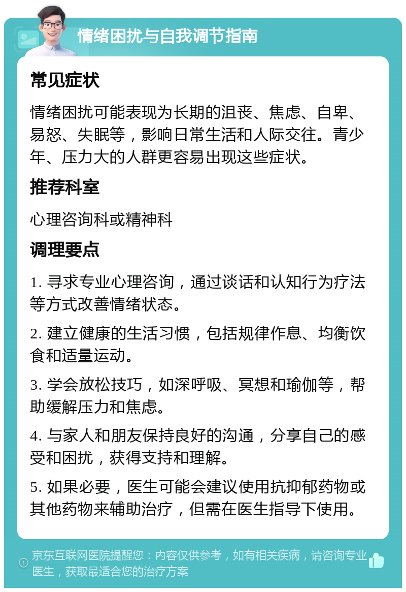 情绪困扰与自我调节指南 常见症状 情绪困扰可能表现为长期的沮丧、焦虑、自卑、易怒、失眠等，影响日常生活和人际交往。青少年、压力大的人群更容易出现这些症状。 推荐科室 心理咨询科或精神科 调理要点 1. 寻求专业心理咨询，通过谈话和认知行为疗法等方式改善情绪状态。 2. 建立健康的生活习惯，包括规律作息、均衡饮食和适量运动。 3. 学会放松技巧，如深呼吸、冥想和瑜伽等，帮助缓解压力和焦虑。 4. 与家人和朋友保持良好的沟通，分享自己的感受和困扰，获得支持和理解。 5. 如果必要，医生可能会建议使用抗抑郁药物或其他药物来辅助治疗，但需在医生指导下使用。