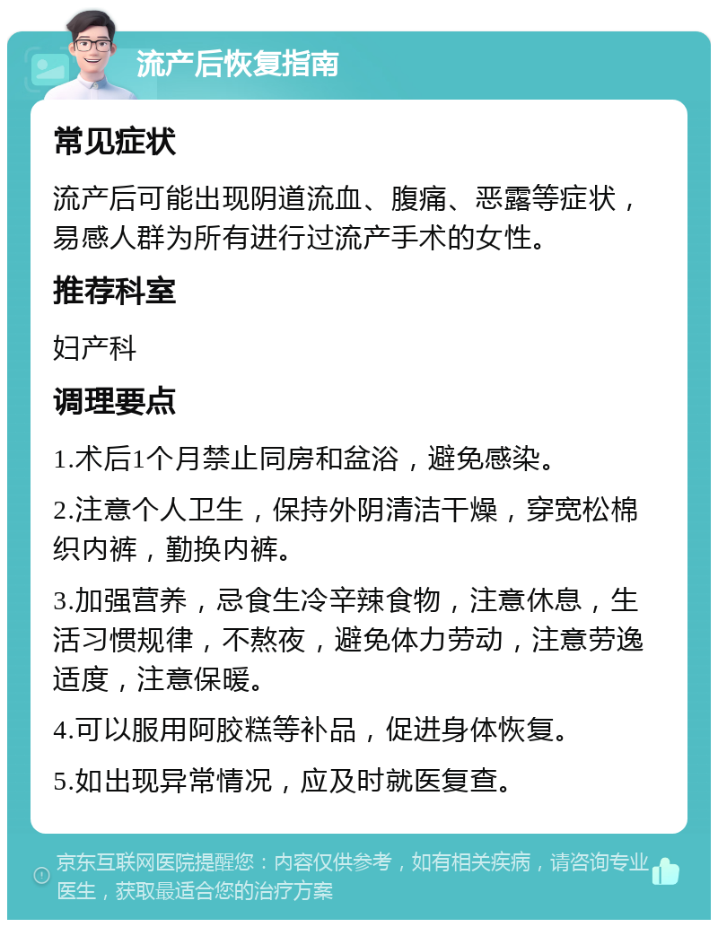 流产后恢复指南 常见症状 流产后可能出现阴道流血、腹痛、恶露等症状，易感人群为所有进行过流产手术的女性。 推荐科室 妇产科 调理要点 1.术后1个月禁止同房和盆浴，避免感染。 2.注意个人卫生，保持外阴清洁干燥，穿宽松棉织内裤，勤换内裤。 3.加强营养，忌食生冷辛辣食物，注意休息，生活习惯规律，不熬夜，避免体力劳动，注意劳逸适度，注意保暖。 4.可以服用阿胶糕等补品，促进身体恢复。 5.如出现异常情况，应及时就医复查。