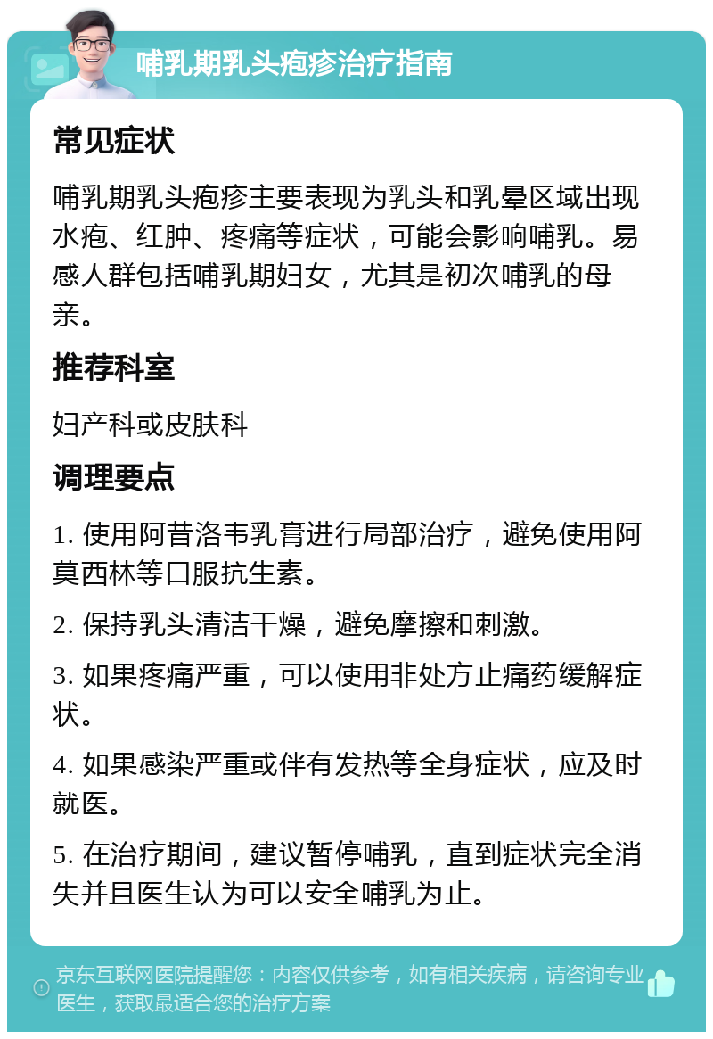 哺乳期乳头疱疹治疗指南 常见症状 哺乳期乳头疱疹主要表现为乳头和乳晕区域出现水疱、红肿、疼痛等症状，可能会影响哺乳。易感人群包括哺乳期妇女，尤其是初次哺乳的母亲。 推荐科室 妇产科或皮肤科 调理要点 1. 使用阿昔洛韦乳膏进行局部治疗，避免使用阿莫西林等口服抗生素。 2. 保持乳头清洁干燥，避免摩擦和刺激。 3. 如果疼痛严重，可以使用非处方止痛药缓解症状。 4. 如果感染严重或伴有发热等全身症状，应及时就医。 5. 在治疗期间，建议暂停哺乳，直到症状完全消失并且医生认为可以安全哺乳为止。