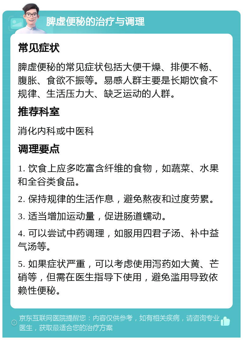 脾虚便秘的治疗与调理 常见症状 脾虚便秘的常见症状包括大便干燥、排便不畅、腹胀、食欲不振等。易感人群主要是长期饮食不规律、生活压力大、缺乏运动的人群。 推荐科室 消化内科或中医科 调理要点 1. 饮食上应多吃富含纤维的食物，如蔬菜、水果和全谷类食品。 2. 保持规律的生活作息，避免熬夜和过度劳累。 3. 适当增加运动量，促进肠道蠕动。 4. 可以尝试中药调理，如服用四君子汤、补中益气汤等。 5. 如果症状严重，可以考虑使用泻药如大黄、芒硝等，但需在医生指导下使用，避免滥用导致依赖性便秘。