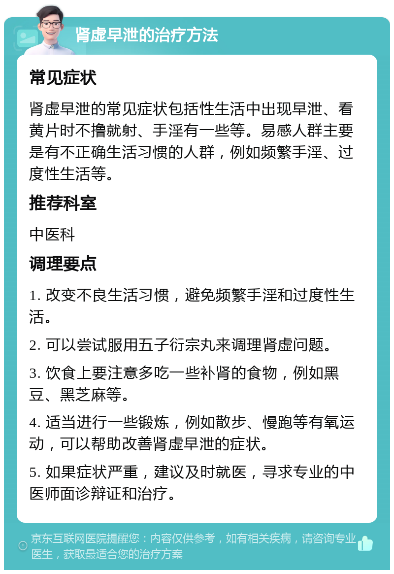 肾虚早泄的治疗方法 常见症状 肾虚早泄的常见症状包括性生活中出现早泄、看黄片时不撸就射、手淫有一些等。易感人群主要是有不正确生活习惯的人群，例如频繁手淫、过度性生活等。 推荐科室 中医科 调理要点 1. 改变不良生活习惯，避免频繁手淫和过度性生活。 2. 可以尝试服用五子衍宗丸来调理肾虚问题。 3. 饮食上要注意多吃一些补肾的食物，例如黑豆、黑芝麻等。 4. 适当进行一些锻炼，例如散步、慢跑等有氧运动，可以帮助改善肾虚早泄的症状。 5. 如果症状严重，建议及时就医，寻求专业的中医师面诊辩证和治疗。