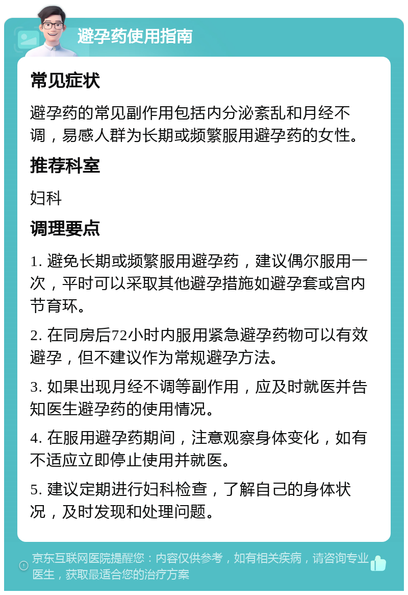 避孕药使用指南 常见症状 避孕药的常见副作用包括内分泌紊乱和月经不调，易感人群为长期或频繁服用避孕药的女性。 推荐科室 妇科 调理要点 1. 避免长期或频繁服用避孕药，建议偶尔服用一次，平时可以采取其他避孕措施如避孕套或宫内节育环。 2. 在同房后72小时内服用紧急避孕药物可以有效避孕，但不建议作为常规避孕方法。 3. 如果出现月经不调等副作用，应及时就医并告知医生避孕药的使用情况。 4. 在服用避孕药期间，注意观察身体变化，如有不适应立即停止使用并就医。 5. 建议定期进行妇科检查，了解自己的身体状况，及时发现和处理问题。