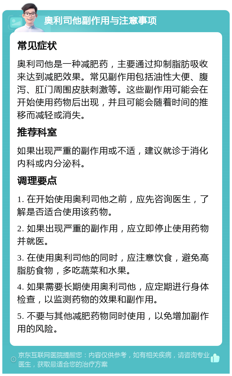 奥利司他副作用与注意事项 常见症状 奥利司他是一种减肥药，主要通过抑制脂肪吸收来达到减肥效果。常见副作用包括油性大便、腹泻、肛门周围皮肤刺激等。这些副作用可能会在开始使用药物后出现，并且可能会随着时间的推移而减轻或消失。 推荐科室 如果出现严重的副作用或不适，建议就诊于消化内科或内分泌科。 调理要点 1. 在开始使用奥利司他之前，应先咨询医生，了解是否适合使用该药物。 2. 如果出现严重的副作用，应立即停止使用药物并就医。 3. 在使用奥利司他的同时，应注意饮食，避免高脂肪食物，多吃蔬菜和水果。 4. 如果需要长期使用奥利司他，应定期进行身体检查，以监测药物的效果和副作用。 5. 不要与其他减肥药物同时使用，以免增加副作用的风险。