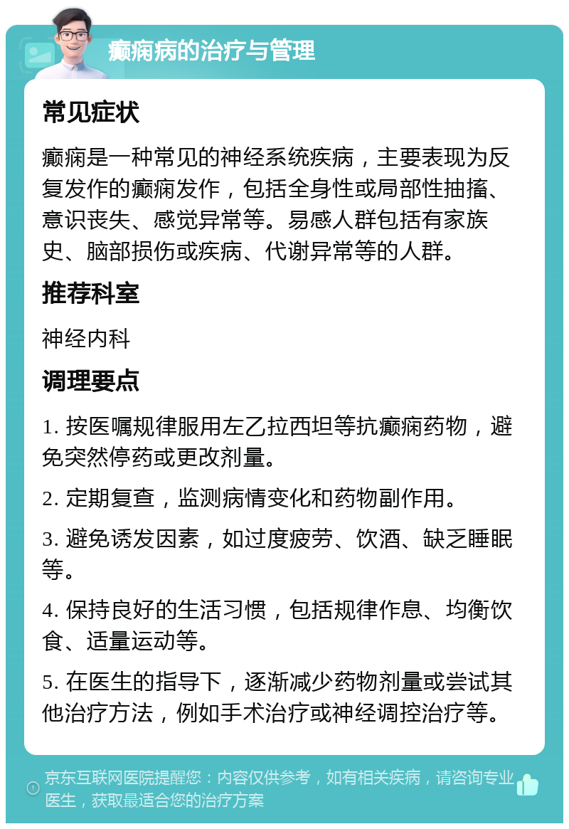 癫痫病的治疗与管理 常见症状 癫痫是一种常见的神经系统疾病，主要表现为反复发作的癫痫发作，包括全身性或局部性抽搐、意识丧失、感觉异常等。易感人群包括有家族史、脑部损伤或疾病、代谢异常等的人群。 推荐科室 神经内科 调理要点 1. 按医嘱规律服用左乙拉西坦等抗癫痫药物，避免突然停药或更改剂量。 2. 定期复查，监测病情变化和药物副作用。 3. 避免诱发因素，如过度疲劳、饮酒、缺乏睡眠等。 4. 保持良好的生活习惯，包括规律作息、均衡饮食、适量运动等。 5. 在医生的指导下，逐渐减少药物剂量或尝试其他治疗方法，例如手术治疗或神经调控治疗等。