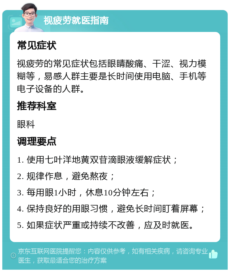 视疲劳就医指南 常见症状 视疲劳的常见症状包括眼睛酸痛、干涩、视力模糊等，易感人群主要是长时间使用电脑、手机等电子设备的人群。 推荐科室 眼科 调理要点 1. 使用七叶洋地黄双苷滴眼液缓解症状； 2. 规律作息，避免熬夜； 3. 每用眼1小时，休息10分钟左右； 4. 保持良好的用眼习惯，避免长时间盯着屏幕； 5. 如果症状严重或持续不改善，应及时就医。