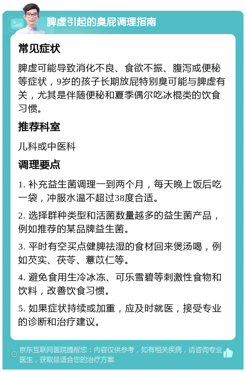 脾虚引起的臭屁调理指南 常见症状 脾虚可能导致消化不良、食欲不振、腹泻或便秘等症状，9岁的孩子长期放屁特别臭可能与脾虚有关，尤其是伴随便秘和夏季偶尔吃冰棍类的饮食习惯。 推荐科室 儿科或中医科 调理要点 1. 补充益生菌调理一到两个月，每天晚上饭后吃一袋，冲服水温不超过38度合适。 2. 选择群种类型和活菌数量越多的益生菌产品，例如推荐的某品牌益生菌。 3. 平时有空买点健脾祛湿的食材回来煲汤喝，例如芡实、茯苓、薏苡仁等。 4. 避免食用生冷冰冻、可乐雪碧等刺激性食物和饮料，改善饮食习惯。 5. 如果症状持续或加重，应及时就医，接受专业的诊断和治疗建议。