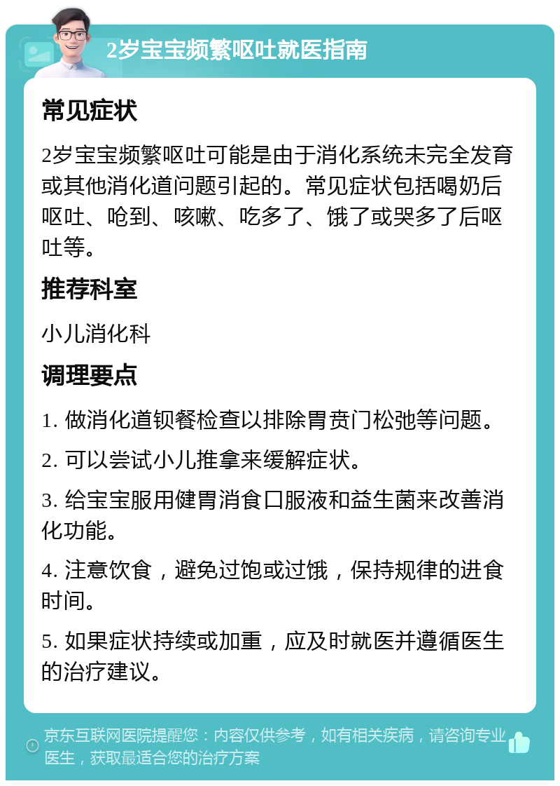 2岁宝宝频繁呕吐就医指南 常见症状 2岁宝宝频繁呕吐可能是由于消化系统未完全发育或其他消化道问题引起的。常见症状包括喝奶后呕吐、呛到、咳嗽、吃多了、饿了或哭多了后呕吐等。 推荐科室 小儿消化科 调理要点 1. 做消化道钡餐检查以排除胃贲门松弛等问题。 2. 可以尝试小儿推拿来缓解症状。 3. 给宝宝服用健胃消食口服液和益生菌来改善消化功能。 4. 注意饮食，避免过饱或过饿，保持规律的进食时间。 5. 如果症状持续或加重，应及时就医并遵循医生的治疗建议。