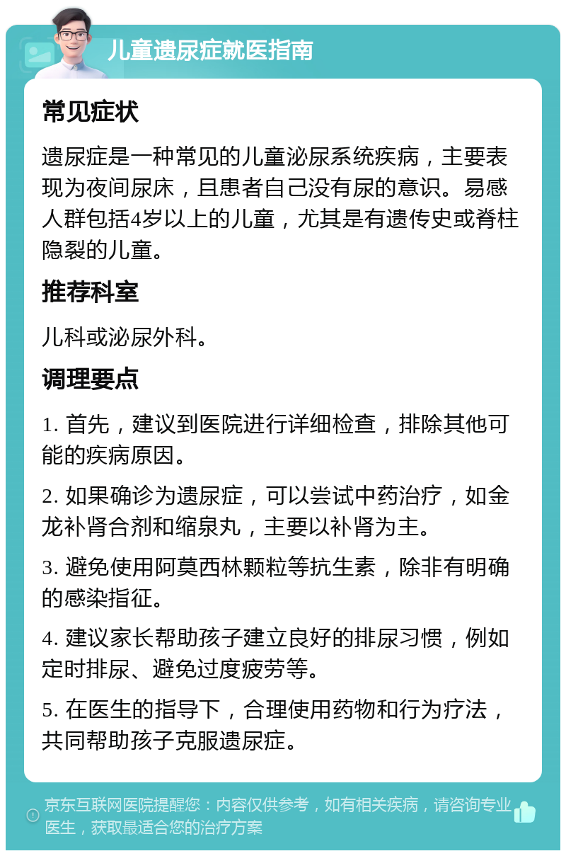 儿童遗尿症就医指南 常见症状 遗尿症是一种常见的儿童泌尿系统疾病，主要表现为夜间尿床，且患者自己没有尿的意识。易感人群包括4岁以上的儿童，尤其是有遗传史或脊柱隐裂的儿童。 推荐科室 儿科或泌尿外科。 调理要点 1. 首先，建议到医院进行详细检查，排除其他可能的疾病原因。 2. 如果确诊为遗尿症，可以尝试中药治疗，如金龙补肾合剂和缩泉丸，主要以补肾为主。 3. 避免使用阿莫西林颗粒等抗生素，除非有明确的感染指征。 4. 建议家长帮助孩子建立良好的排尿习惯，例如定时排尿、避免过度疲劳等。 5. 在医生的指导下，合理使用药物和行为疗法，共同帮助孩子克服遗尿症。