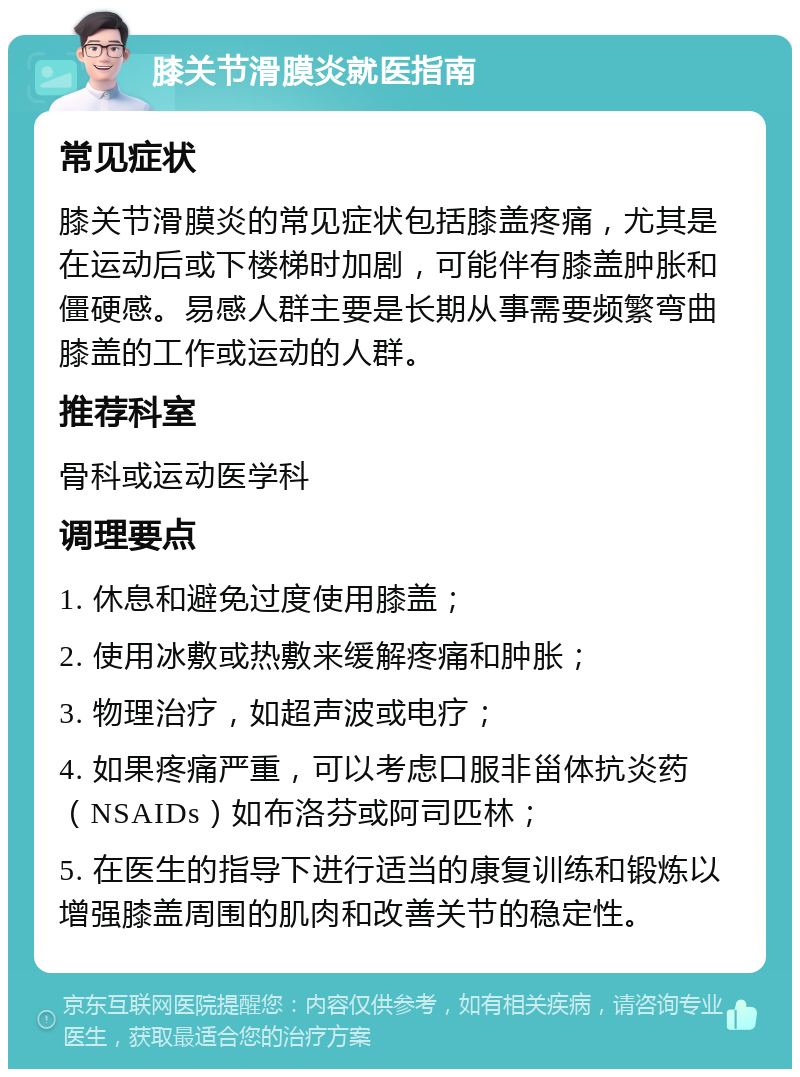 膝关节滑膜炎就医指南 常见症状 膝关节滑膜炎的常见症状包括膝盖疼痛，尤其是在运动后或下楼梯时加剧，可能伴有膝盖肿胀和僵硬感。易感人群主要是长期从事需要频繁弯曲膝盖的工作或运动的人群。 推荐科室 骨科或运动医学科 调理要点 1. 休息和避免过度使用膝盖； 2. 使用冰敷或热敷来缓解疼痛和肿胀； 3. 物理治疗，如超声波或电疗； 4. 如果疼痛严重，可以考虑口服非甾体抗炎药（NSAIDs）如布洛芬或阿司匹林； 5. 在医生的指导下进行适当的康复训练和锻炼以增强膝盖周围的肌肉和改善关节的稳定性。