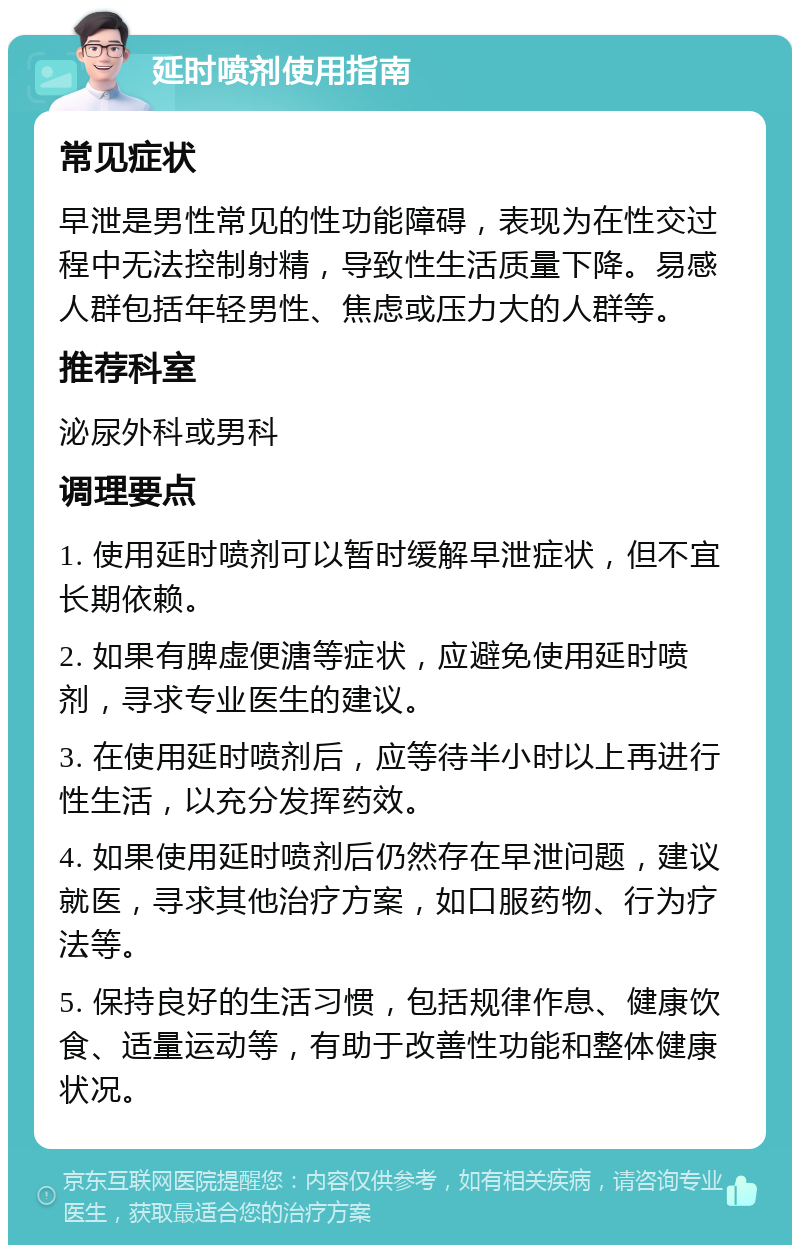 延时喷剂使用指南 常见症状 早泄是男性常见的性功能障碍，表现为在性交过程中无法控制射精，导致性生活质量下降。易感人群包括年轻男性、焦虑或压力大的人群等。 推荐科室 泌尿外科或男科 调理要点 1. 使用延时喷剂可以暂时缓解早泄症状，但不宜长期依赖。 2. 如果有脾虚便溏等症状，应避免使用延时喷剂，寻求专业医生的建议。 3. 在使用延时喷剂后，应等待半小时以上再进行性生活，以充分发挥药效。 4. 如果使用延时喷剂后仍然存在早泄问题，建议就医，寻求其他治疗方案，如口服药物、行为疗法等。 5. 保持良好的生活习惯，包括规律作息、健康饮食、适量运动等，有助于改善性功能和整体健康状况。