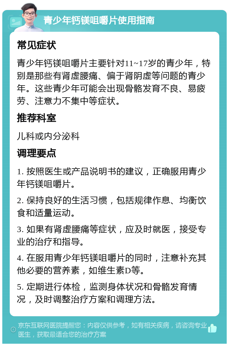 青少年钙镁咀嚼片使用指南 常见症状 青少年钙镁咀嚼片主要针对11~17岁的青少年，特别是那些有肾虚腰痛、偏于肾阴虚等问题的青少年。这些青少年可能会出现骨骼发育不良、易疲劳、注意力不集中等症状。 推荐科室 儿科或内分泌科 调理要点 1. 按照医生或产品说明书的建议，正确服用青少年钙镁咀嚼片。 2. 保持良好的生活习惯，包括规律作息、均衡饮食和适量运动。 3. 如果有肾虚腰痛等症状，应及时就医，接受专业的治疗和指导。 4. 在服用青少年钙镁咀嚼片的同时，注意补充其他必要的营养素，如维生素D等。 5. 定期进行体检，监测身体状况和骨骼发育情况，及时调整治疗方案和调理方法。