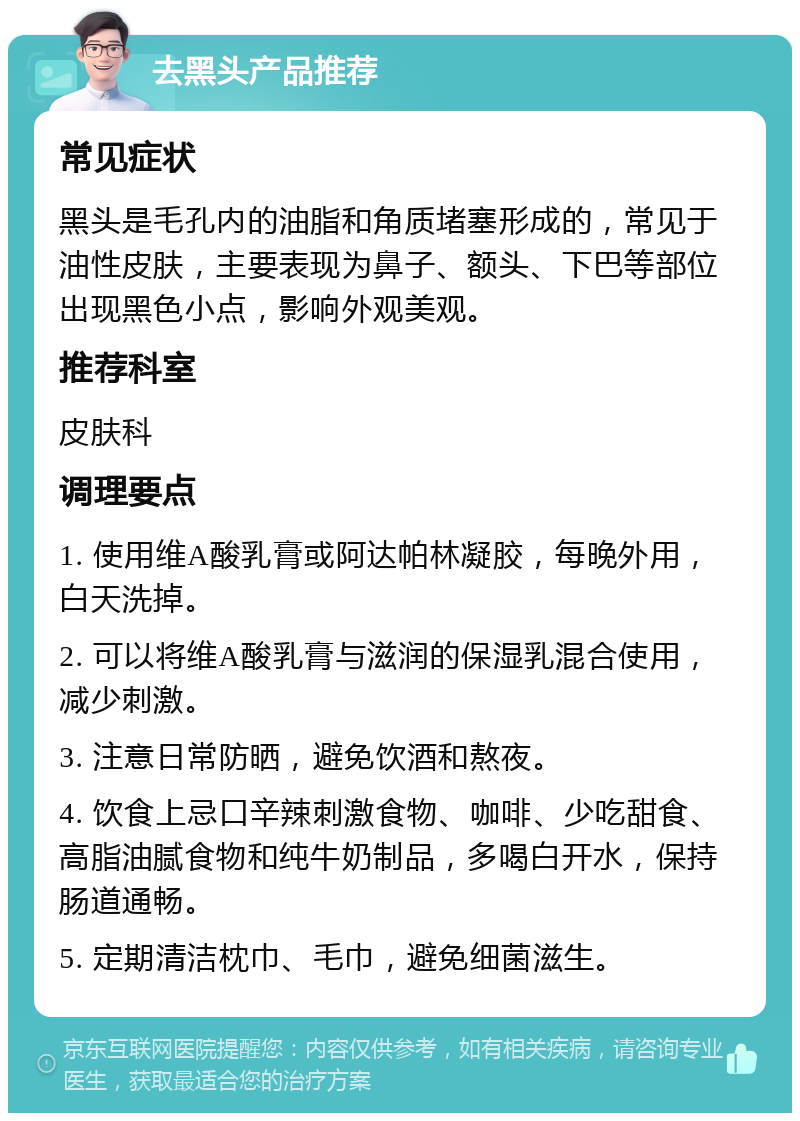 去黑头产品推荐 常见症状 黑头是毛孔内的油脂和角质堵塞形成的，常见于油性皮肤，主要表现为鼻子、额头、下巴等部位出现黑色小点，影响外观美观。 推荐科室 皮肤科 调理要点 1. 使用维A酸乳膏或阿达帕林凝胶，每晚外用，白天洗掉。 2. 可以将维A酸乳膏与滋润的保湿乳混合使用，减少刺激。 3. 注意日常防晒，避免饮酒和熬夜。 4. 饮食上忌口辛辣刺激食物、咖啡、少吃甜食、高脂油腻食物和纯牛奶制品，多喝白开水，保持肠道通畅。 5. 定期清洁枕巾、毛巾，避免细菌滋生。