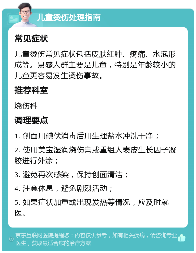 儿童烫伤处理指南 常见症状 儿童烫伤常见症状包括皮肤红肿、疼痛、水泡形成等。易感人群主要是儿童，特别是年龄较小的儿童更容易发生烫伤事故。 推荐科室 烧伤科 调理要点 1. 创面用碘伏消毒后用生理盐水冲洗干净； 2. 使用美宝湿润烧伤膏或重组人表皮生长因子凝胶进行外涂； 3. 避免再次感染，保持创面清洁； 4. 注意休息，避免剧烈活动； 5. 如果症状加重或出现发热等情况，应及时就医。