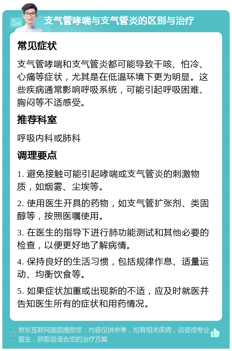 支气管哮喘与支气管炎的区别与治疗 常见症状 支气管哮喘和支气管炎都可能导致干咳、怕冷、心痛等症状，尤其是在低温环境下更为明显。这些疾病通常影响呼吸系统，可能引起呼吸困难、胸闷等不适感受。 推荐科室 呼吸内科或肺科 调理要点 1. 避免接触可能引起哮喘或支气管炎的刺激物质，如烟雾、尘埃等。 2. 使用医生开具的药物，如支气管扩张剂、类固醇等，按照医嘱使用。 3. 在医生的指导下进行肺功能测试和其他必要的检查，以便更好地了解病情。 4. 保持良好的生活习惯，包括规律作息、适量运动、均衡饮食等。 5. 如果症状加重或出现新的不适，应及时就医并告知医生所有的症状和用药情况。