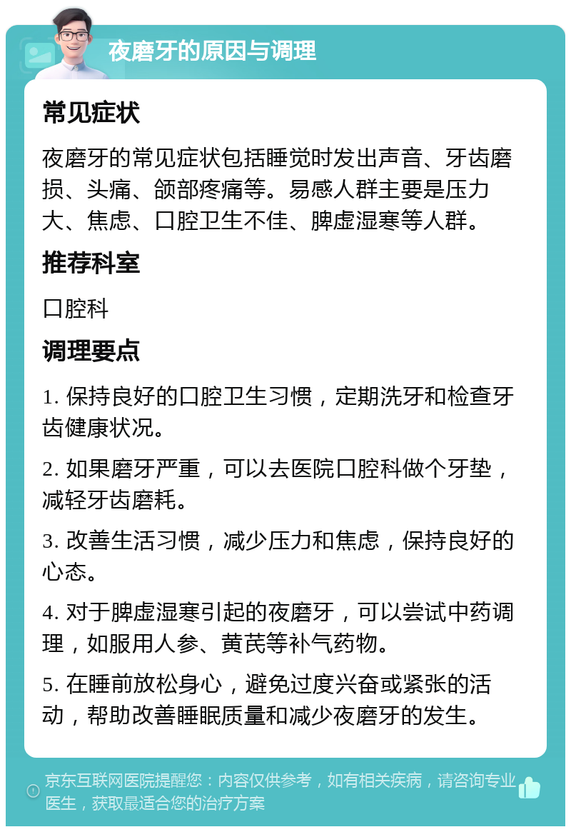 夜磨牙的原因与调理 常见症状 夜磨牙的常见症状包括睡觉时发出声音、牙齿磨损、头痛、颌部疼痛等。易感人群主要是压力大、焦虑、口腔卫生不佳、脾虚湿寒等人群。 推荐科室 口腔科 调理要点 1. 保持良好的口腔卫生习惯，定期洗牙和检查牙齿健康状况。 2. 如果磨牙严重，可以去医院口腔科做个牙垫，减轻牙齿磨耗。 3. 改善生活习惯，减少压力和焦虑，保持良好的心态。 4. 对于脾虚湿寒引起的夜磨牙，可以尝试中药调理，如服用人参、黄芪等补气药物。 5. 在睡前放松身心，避免过度兴奋或紧张的活动，帮助改善睡眠质量和减少夜磨牙的发生。