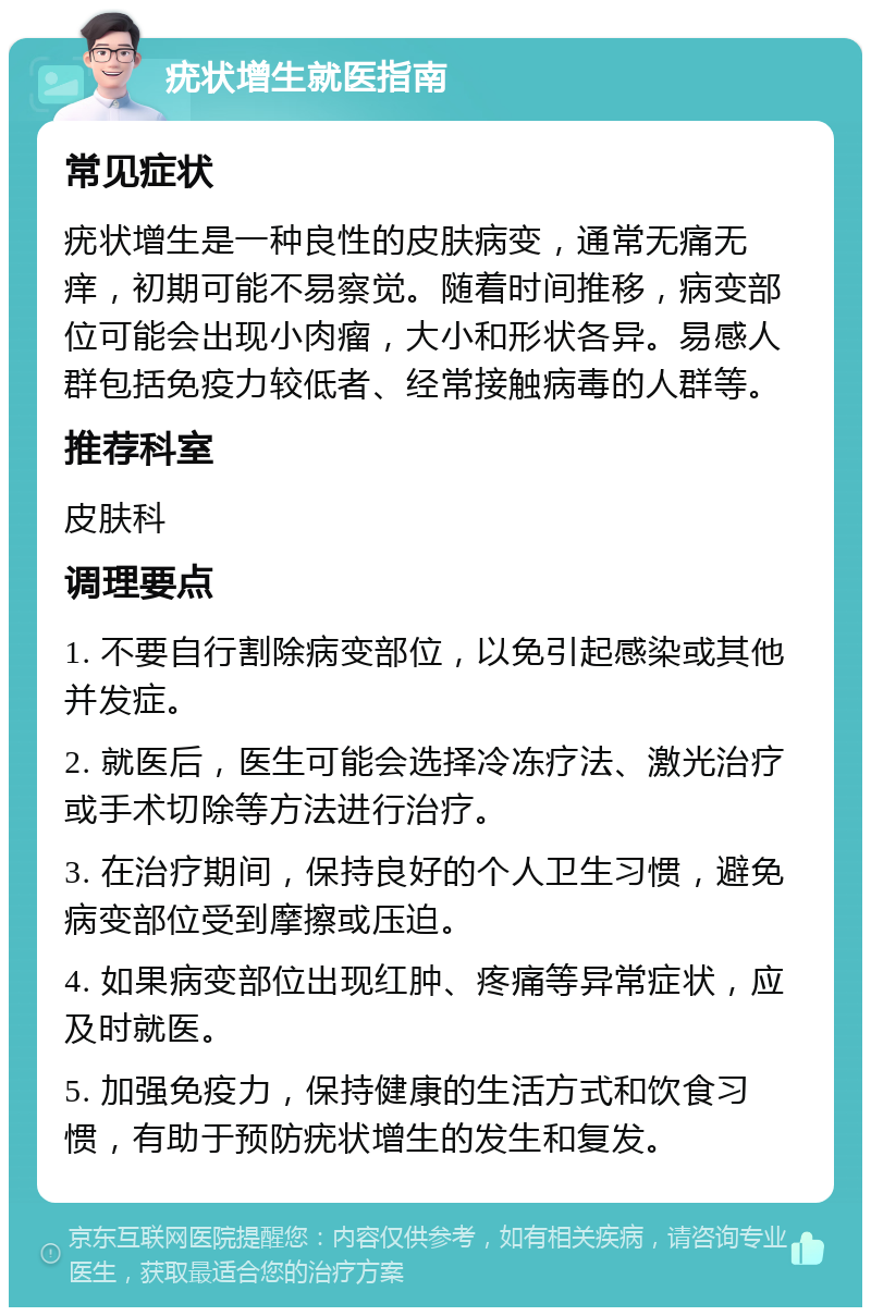 疣状增生就医指南 常见症状 疣状增生是一种良性的皮肤病变，通常无痛无痒，初期可能不易察觉。随着时间推移，病变部位可能会出现小肉瘤，大小和形状各异。易感人群包括免疫力较低者、经常接触病毒的人群等。 推荐科室 皮肤科 调理要点 1. 不要自行割除病变部位，以免引起感染或其他并发症。 2. 就医后，医生可能会选择冷冻疗法、激光治疗或手术切除等方法进行治疗。 3. 在治疗期间，保持良好的个人卫生习惯，避免病变部位受到摩擦或压迫。 4. 如果病变部位出现红肿、疼痛等异常症状，应及时就医。 5. 加强免疫力，保持健康的生活方式和饮食习惯，有助于预防疣状增生的发生和复发。