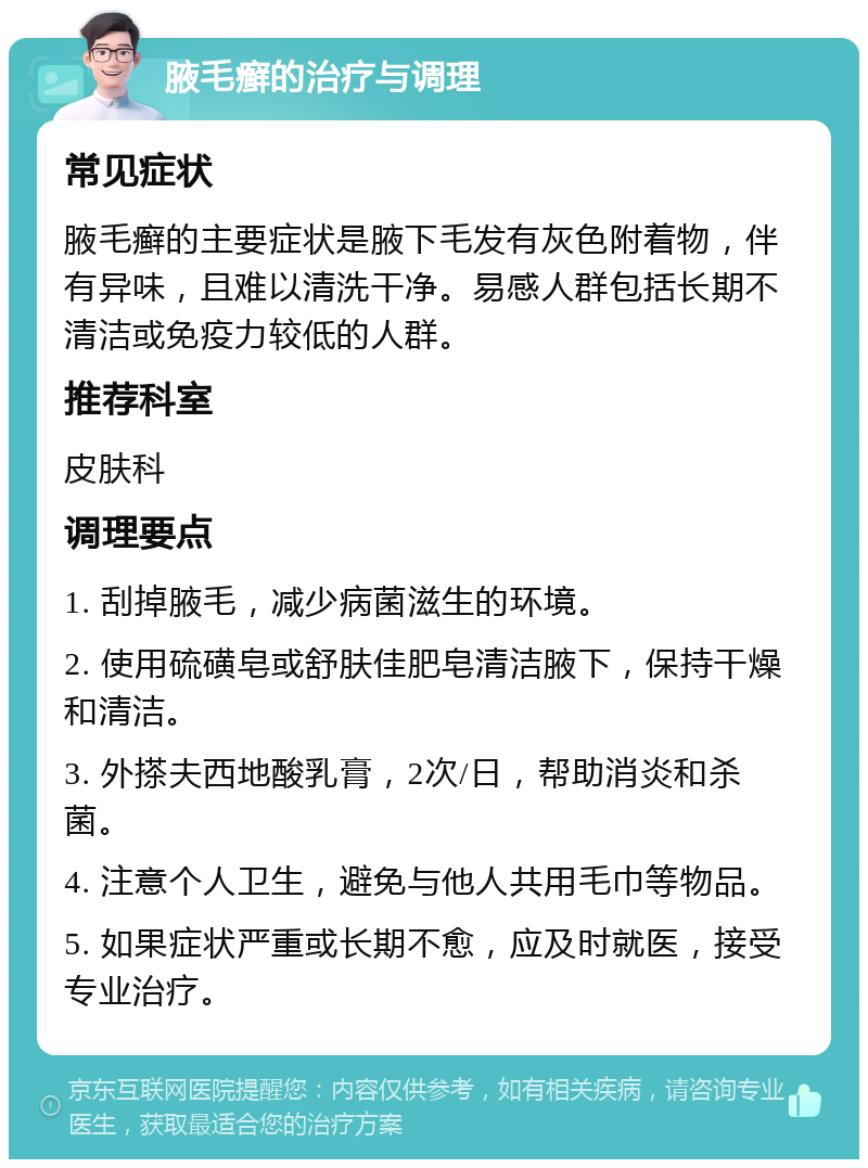 腋毛癣的治疗与调理 常见症状 腋毛癣的主要症状是腋下毛发有灰色附着物，伴有异味，且难以清洗干净。易感人群包括长期不清洁或免疫力较低的人群。 推荐科室 皮肤科 调理要点 1. 刮掉腋毛，减少病菌滋生的环境。 2. 使用硫磺皂或舒肤佳肥皂清洁腋下，保持干燥和清洁。 3. 外搽夫西地酸乳膏，2次/日，帮助消炎和杀菌。 4. 注意个人卫生，避免与他人共用毛巾等物品。 5. 如果症状严重或长期不愈，应及时就医，接受专业治疗。