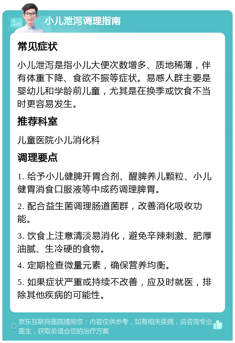 小儿泄泻调理指南 常见症状 小儿泄泻是指小儿大便次数增多、质地稀薄，伴有体重下降、食欲不振等症状。易感人群主要是婴幼儿和学龄前儿童，尤其是在换季或饮食不当时更容易发生。 推荐科室 儿童医院小儿消化科 调理要点 1. 给予小儿健脾开胃合剂、醒脾养儿颗粒、小儿健胃消食口服液等中成药调理脾胃。 2. 配合益生菌调理肠道菌群，改善消化吸收功能。 3. 饮食上注意清淡易消化，避免辛辣刺激、肥厚油腻、生冷硬的食物。 4. 定期检查微量元素，确保营养均衡。 5. 如果症状严重或持续不改善，应及时就医，排除其他疾病的可能性。