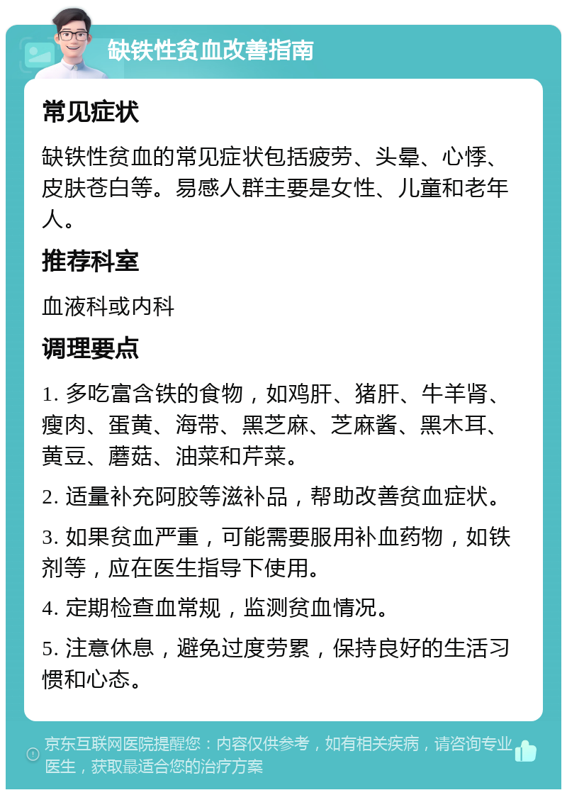 缺铁性贫血改善指南 常见症状 缺铁性贫血的常见症状包括疲劳、头晕、心悸、皮肤苍白等。易感人群主要是女性、儿童和老年人。 推荐科室 血液科或内科 调理要点 1. 多吃富含铁的食物，如鸡肝、猪肝、牛羊肾、瘦肉、蛋黄、海带、黑芝麻、芝麻酱、黑木耳、黄豆、蘑菇、油菜和芹菜。 2. 适量补充阿胶等滋补品，帮助改善贫血症状。 3. 如果贫血严重，可能需要服用补血药物，如铁剂等，应在医生指导下使用。 4. 定期检查血常规，监测贫血情况。 5. 注意休息，避免过度劳累，保持良好的生活习惯和心态。