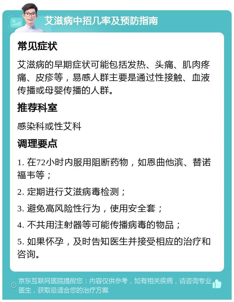 艾滋病中招几率及预防指南 常见症状 艾滋病的早期症状可能包括发热、头痛、肌肉疼痛、皮疹等，易感人群主要是通过性接触、血液传播或母婴传播的人群。 推荐科室 感染科或性艾科 调理要点 1. 在72小时内服用阻断药物，如恩曲他滨、替诺福韦等； 2. 定期进行艾滋病毒检测； 3. 避免高风险性行为，使用安全套； 4. 不共用注射器等可能传播病毒的物品； 5. 如果怀孕，及时告知医生并接受相应的治疗和咨询。