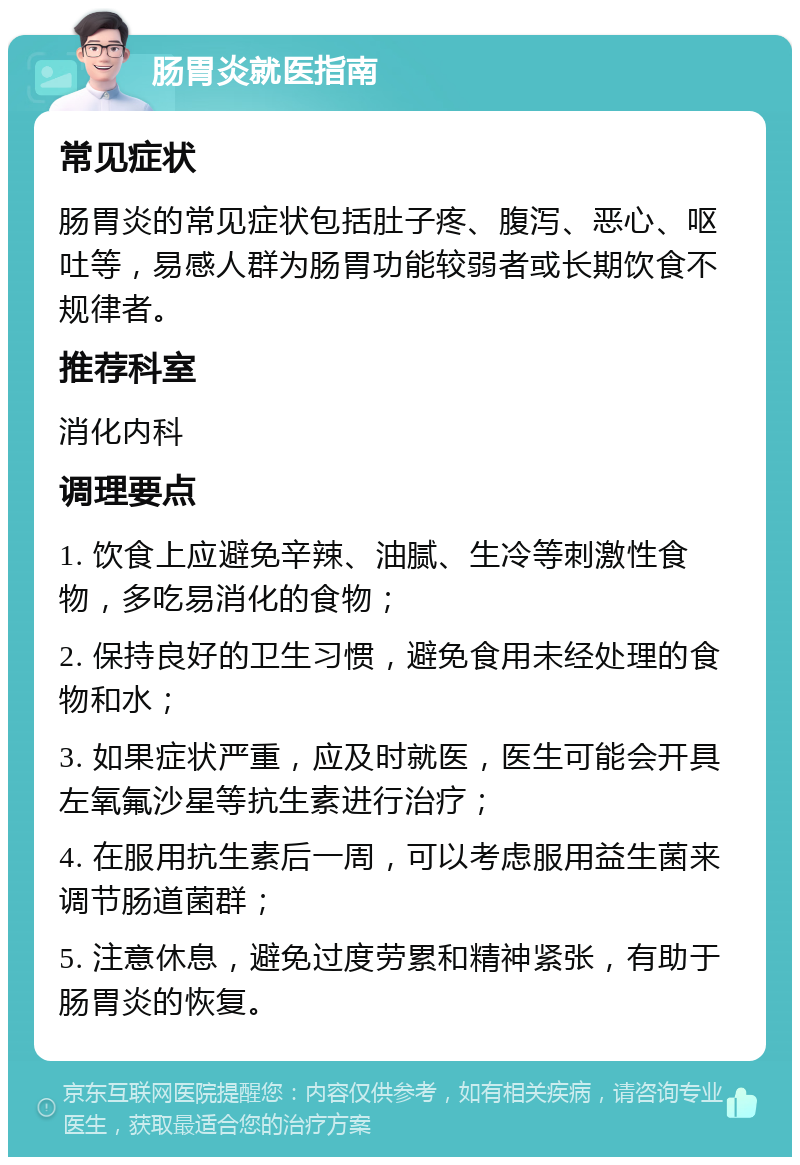 肠胃炎就医指南 常见症状 肠胃炎的常见症状包括肚子疼、腹泻、恶心、呕吐等，易感人群为肠胃功能较弱者或长期饮食不规律者。 推荐科室 消化内科 调理要点 1. 饮食上应避免辛辣、油腻、生冷等刺激性食物，多吃易消化的食物； 2. 保持良好的卫生习惯，避免食用未经处理的食物和水； 3. 如果症状严重，应及时就医，医生可能会开具左氧氟沙星等抗生素进行治疗； 4. 在服用抗生素后一周，可以考虑服用益生菌来调节肠道菌群； 5. 注意休息，避免过度劳累和精神紧张，有助于肠胃炎的恢复。