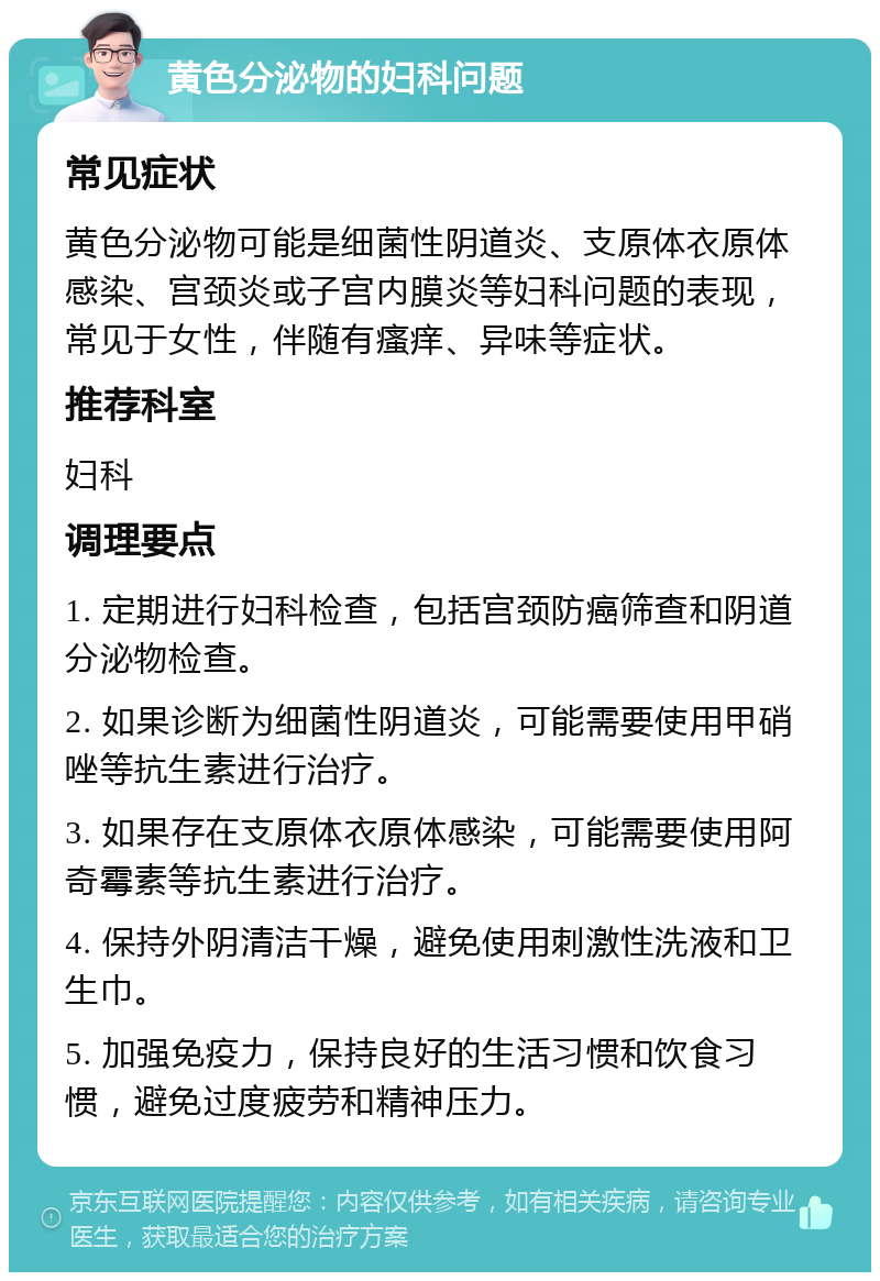 黄色分泌物的妇科问题 常见症状 黄色分泌物可能是细菌性阴道炎、支原体衣原体感染、宫颈炎或子宫内膜炎等妇科问题的表现，常见于女性，伴随有瘙痒、异味等症状。 推荐科室 妇科 调理要点 1. 定期进行妇科检查，包括宫颈防癌筛查和阴道分泌物检查。 2. 如果诊断为细菌性阴道炎，可能需要使用甲硝唑等抗生素进行治疗。 3. 如果存在支原体衣原体感染，可能需要使用阿奇霉素等抗生素进行治疗。 4. 保持外阴清洁干燥，避免使用刺激性洗液和卫生巾。 5. 加强免疫力，保持良好的生活习惯和饮食习惯，避免过度疲劳和精神压力。