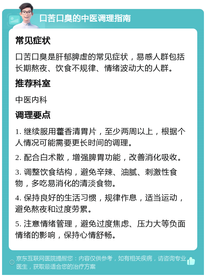 口苦口臭的中医调理指南 常见症状 口苦口臭是肝郁脾虚的常见症状，易感人群包括长期熬夜、饮食不规律、情绪波动大的人群。 推荐科室 中医内科 调理要点 1. 继续服用藿香清胃片，至少两周以上，根据个人情况可能需要更长时间的调理。 2. 配合白术散，增强脾胃功能，改善消化吸收。 3. 调整饮食结构，避免辛辣、油腻、刺激性食物，多吃易消化的清淡食物。 4. 保持良好的生活习惯，规律作息，适当运动，避免熬夜和过度劳累。 5. 注意情绪管理，避免过度焦虑、压力大等负面情绪的影响，保持心情舒畅。