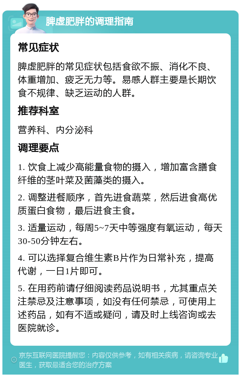 脾虚肥胖的调理指南 常见症状 脾虚肥胖的常见症状包括食欲不振、消化不良、体重增加、疲乏无力等。易感人群主要是长期饮食不规律、缺乏运动的人群。 推荐科室 营养科、内分泌科 调理要点 1. 饮食上减少高能量食物的摄入，增加富含膳食纤维的茎叶菜及菌藻类的摄入。 2. 调整进餐顺序，首先进食蔬菜，然后进食高优质蛋白食物，最后进食主食。 3. 适量运动，每周5~7天中等强度有氧运动，每天30-50分钟左右。 4. 可以选择复合维生素B片作为日常补充，提高代谢，一日1片即可。 5. 在用药前请仔细阅读药品说明书，尤其重点关注禁忌及注意事项，如没有任何禁忌，可使用上述药品，如有不适或疑问，请及时上线咨询或去医院就诊。