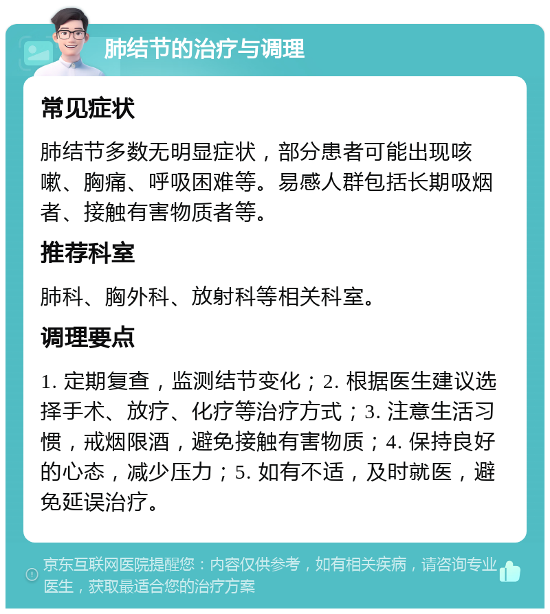 肺结节的治疗与调理 常见症状 肺结节多数无明显症状，部分患者可能出现咳嗽、胸痛、呼吸困难等。易感人群包括长期吸烟者、接触有害物质者等。 推荐科室 肺科、胸外科、放射科等相关科室。 调理要点 1. 定期复查，监测结节变化；2. 根据医生建议选择手术、放疗、化疗等治疗方式；3. 注意生活习惯，戒烟限酒，避免接触有害物质；4. 保持良好的心态，减少压力；5. 如有不适，及时就医，避免延误治疗。