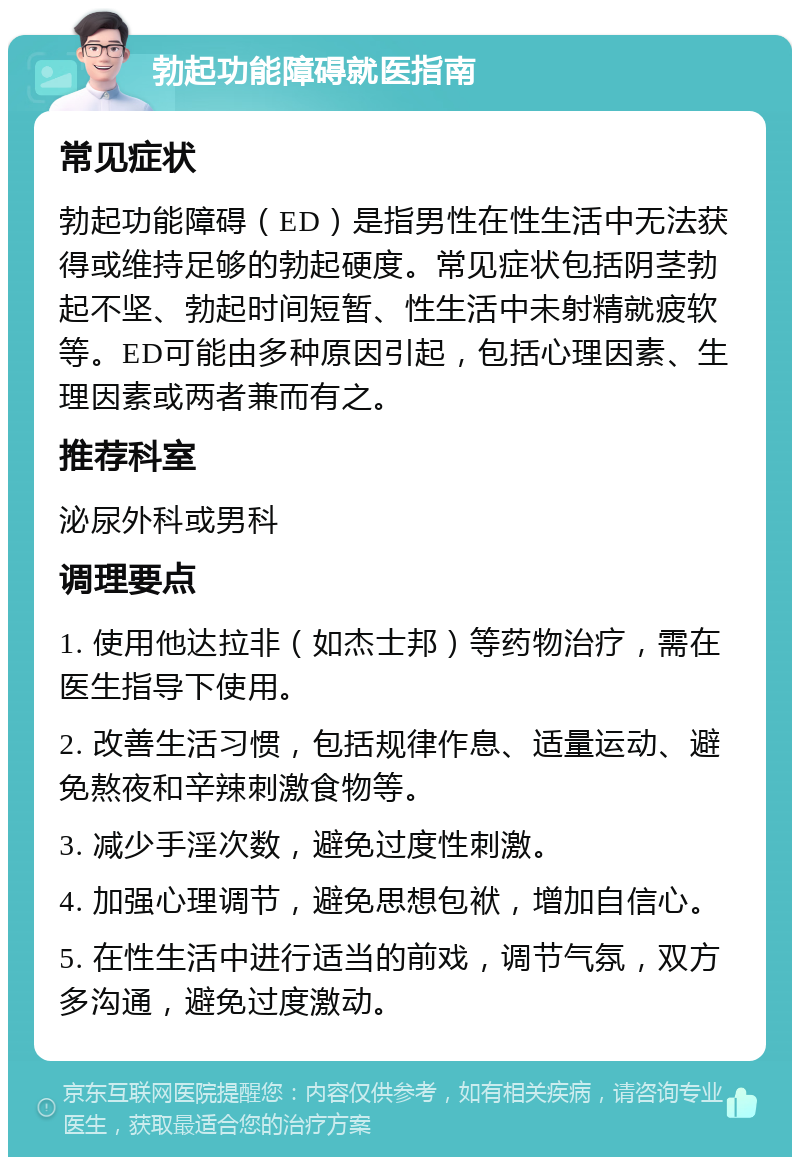 勃起功能障碍就医指南 常见症状 勃起功能障碍（ED）是指男性在性生活中无法获得或维持足够的勃起硬度。常见症状包括阴茎勃起不坚、勃起时间短暂、性生活中未射精就疲软等。ED可能由多种原因引起，包括心理因素、生理因素或两者兼而有之。 推荐科室 泌尿外科或男科 调理要点 1. 使用他达拉非（如杰士邦）等药物治疗，需在医生指导下使用。 2. 改善生活习惯，包括规律作息、适量运动、避免熬夜和辛辣刺激食物等。 3. 减少手淫次数，避免过度性刺激。 4. 加强心理调节，避免思想包袱，增加自信心。 5. 在性生活中进行适当的前戏，调节气氛，双方多沟通，避免过度激动。