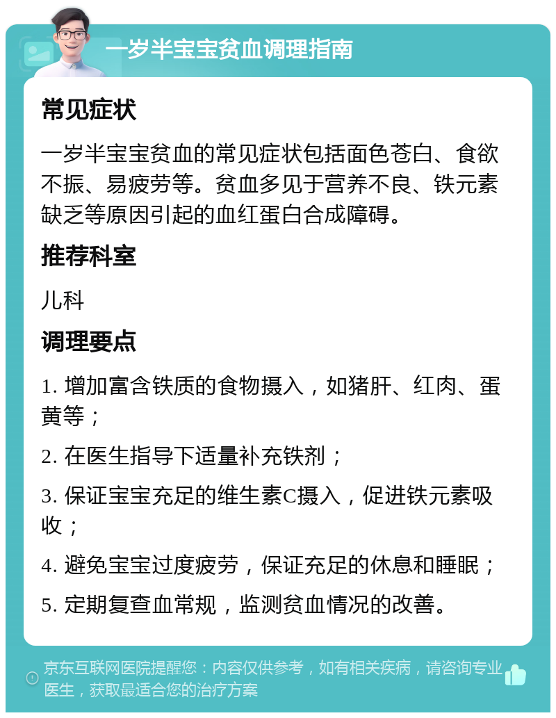 一岁半宝宝贫血调理指南 常见症状 一岁半宝宝贫血的常见症状包括面色苍白、食欲不振、易疲劳等。贫血多见于营养不良、铁元素缺乏等原因引起的血红蛋白合成障碍。 推荐科室 儿科 调理要点 1. 增加富含铁质的食物摄入，如猪肝、红肉、蛋黄等； 2. 在医生指导下适量补充铁剂； 3. 保证宝宝充足的维生素C摄入，促进铁元素吸收； 4. 避免宝宝过度疲劳，保证充足的休息和睡眠； 5. 定期复查血常规，监测贫血情况的改善。