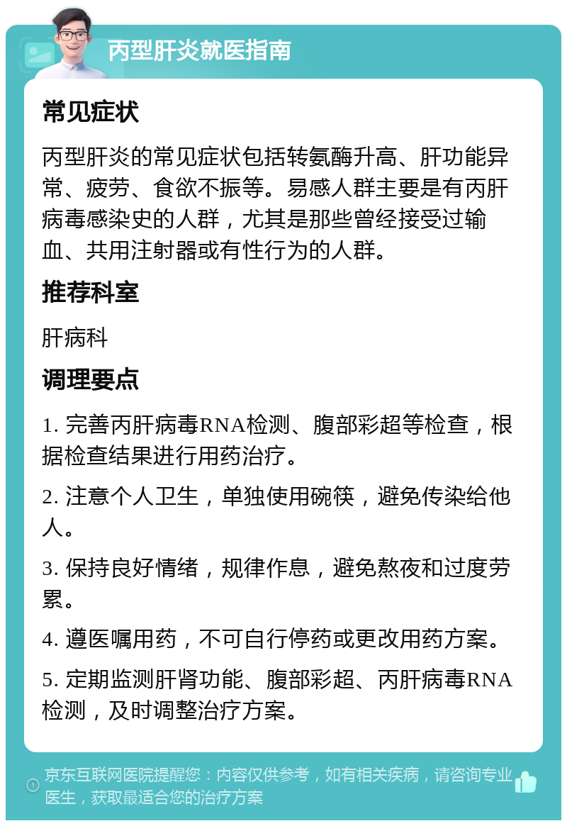 丙型肝炎就医指南 常见症状 丙型肝炎的常见症状包括转氨酶升高、肝功能异常、疲劳、食欲不振等。易感人群主要是有丙肝病毒感染史的人群，尤其是那些曾经接受过输血、共用注射器或有性行为的人群。 推荐科室 肝病科 调理要点 1. 完善丙肝病毒RNA检测、腹部彩超等检查，根据检查结果进行用药治疗。 2. 注意个人卫生，单独使用碗筷，避免传染给他人。 3. 保持良好情绪，规律作息，避免熬夜和过度劳累。 4. 遵医嘱用药，不可自行停药或更改用药方案。 5. 定期监测肝肾功能、腹部彩超、丙肝病毒RNA检测，及时调整治疗方案。