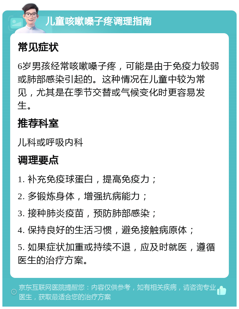 儿童咳嗽嗓子疼调理指南 常见症状 6岁男孩经常咳嗽嗓子疼，可能是由于免疫力较弱或肺部感染引起的。这种情况在儿童中较为常见，尤其是在季节交替或气候变化时更容易发生。 推荐科室 儿科或呼吸内科 调理要点 1. 补充免疫球蛋白，提高免疫力； 2. 多锻炼身体，增强抗病能力； 3. 接种肺炎疫苗，预防肺部感染； 4. 保持良好的生活习惯，避免接触病原体； 5. 如果症状加重或持续不退，应及时就医，遵循医生的治疗方案。