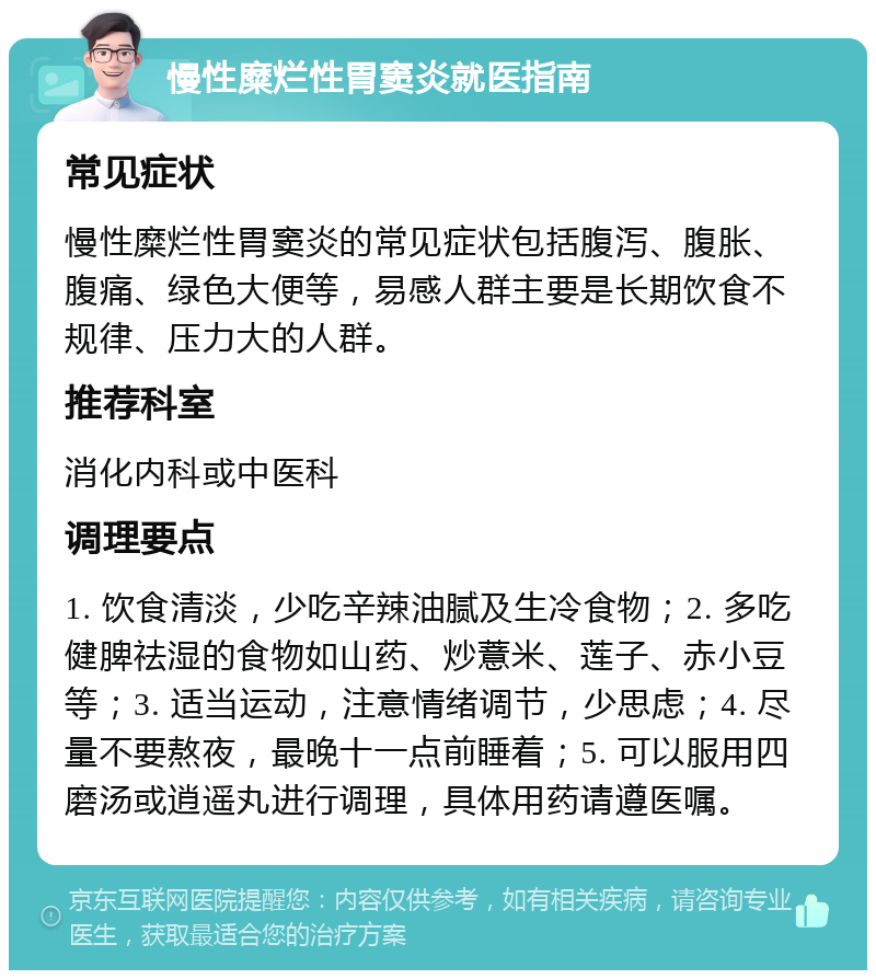 慢性糜烂性胃窦炎就医指南 常见症状 慢性糜烂性胃窦炎的常见症状包括腹泻、腹胀、腹痛、绿色大便等，易感人群主要是长期饮食不规律、压力大的人群。 推荐科室 消化内科或中医科 调理要点 1. 饮食清淡，少吃辛辣油腻及生冷食物；2. 多吃健脾祛湿的食物如山药、炒薏米、莲子、赤小豆等；3. 适当运动，注意情绪调节，少思虑；4. 尽量不要熬夜，最晚十一点前睡着；5. 可以服用四磨汤或逍遥丸进行调理，具体用药请遵医嘱。