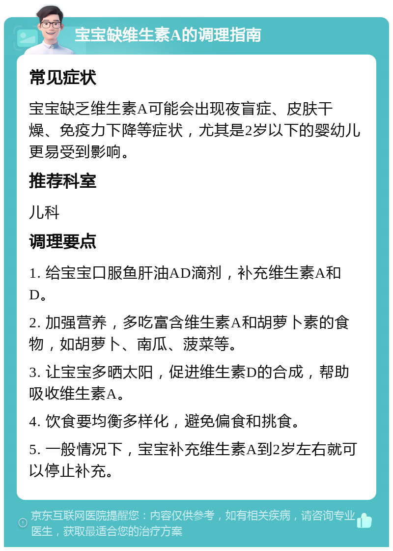 宝宝缺维生素A的调理指南 常见症状 宝宝缺乏维生素A可能会出现夜盲症、皮肤干燥、免疫力下降等症状，尤其是2岁以下的婴幼儿更易受到影响。 推荐科室 儿科 调理要点 1. 给宝宝口服鱼肝油AD滴剂，补充维生素A和D。 2. 加强营养，多吃富含维生素A和胡萝卜素的食物，如胡萝卜、南瓜、菠菜等。 3. 让宝宝多晒太阳，促进维生素D的合成，帮助吸收维生素A。 4. 饮食要均衡多样化，避免偏食和挑食。 5. 一般情况下，宝宝补充维生素A到2岁左右就可以停止补充。