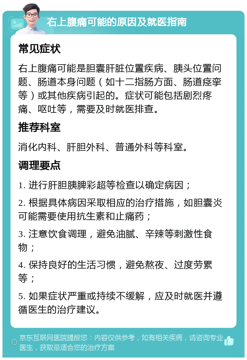 右上腹痛可能的原因及就医指南 常见症状 右上腹痛可能是胆囊肝脏位置疾病、胰头位置问题、肠道本身问题（如十二指肠方面、肠道痉挛等）或其他疾病引起的。症状可能包括剧烈疼痛、呕吐等，需要及时就医排查。 推荐科室 消化内科、肝胆外科、普通外科等科室。 调理要点 1. 进行肝胆胰脾彩超等检查以确定病因； 2. 根据具体病因采取相应的治疗措施，如胆囊炎可能需要使用抗生素和止痛药； 3. 注意饮食调理，避免油腻、辛辣等刺激性食物； 4. 保持良好的生活习惯，避免熬夜、过度劳累等； 5. 如果症状严重或持续不缓解，应及时就医并遵循医生的治疗建议。