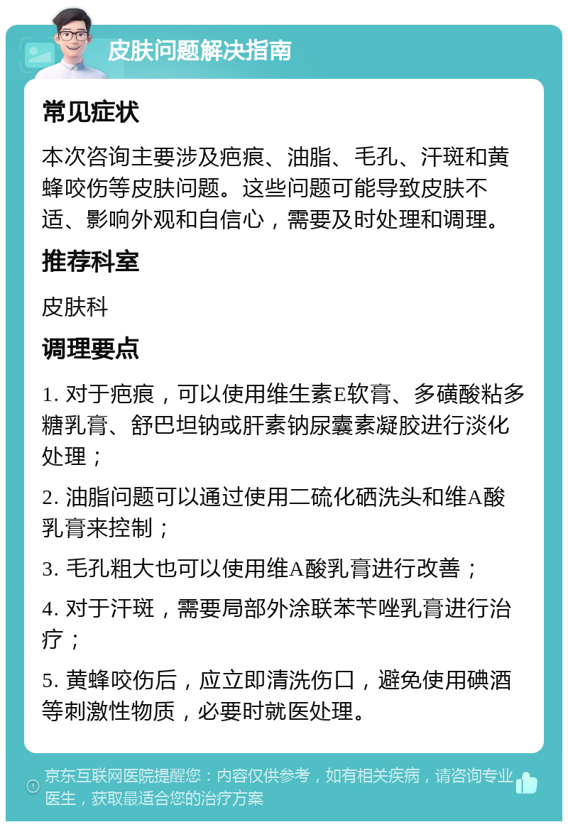 皮肤问题解决指南 常见症状 本次咨询主要涉及疤痕、油脂、毛孔、汗斑和黄蜂咬伤等皮肤问题。这些问题可能导致皮肤不适、影响外观和自信心，需要及时处理和调理。 推荐科室 皮肤科 调理要点 1. 对于疤痕，可以使用维生素E软膏、多磺酸粘多糖乳膏、舒巴坦钠或肝素钠尿囊素凝胶进行淡化处理； 2. 油脂问题可以通过使用二硫化硒洗头和维A酸乳膏来控制； 3. 毛孔粗大也可以使用维A酸乳膏进行改善； 4. 对于汗斑，需要局部外涂联苯苄唑乳膏进行治疗； 5. 黄蜂咬伤后，应立即清洗伤口，避免使用碘酒等刺激性物质，必要时就医处理。