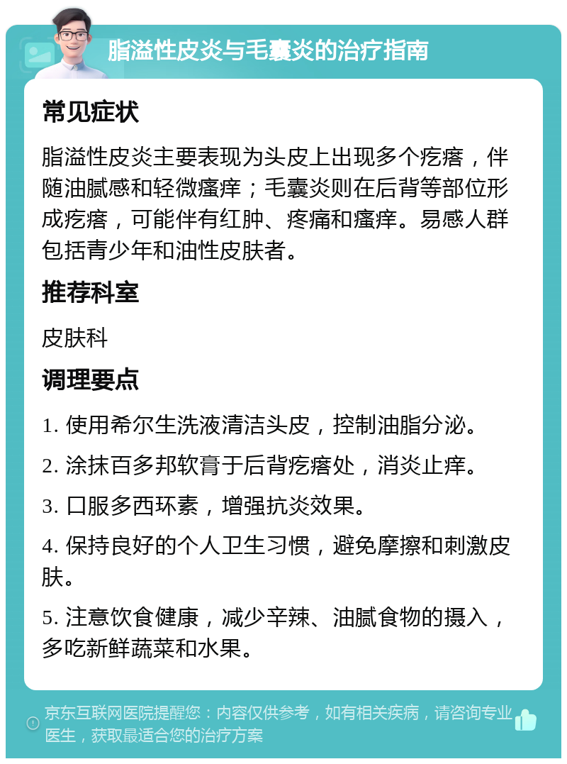 脂溢性皮炎与毛囊炎的治疗指南 常见症状 脂溢性皮炎主要表现为头皮上出现多个疙瘩，伴随油腻感和轻微瘙痒；毛囊炎则在后背等部位形成疙瘩，可能伴有红肿、疼痛和瘙痒。易感人群包括青少年和油性皮肤者。 推荐科室 皮肤科 调理要点 1. 使用希尔生洗液清洁头皮，控制油脂分泌。 2. 涂抹百多邦软膏于后背疙瘩处，消炎止痒。 3. 口服多西环素，增强抗炎效果。 4. 保持良好的个人卫生习惯，避免摩擦和刺激皮肤。 5. 注意饮食健康，减少辛辣、油腻食物的摄入，多吃新鲜蔬菜和水果。