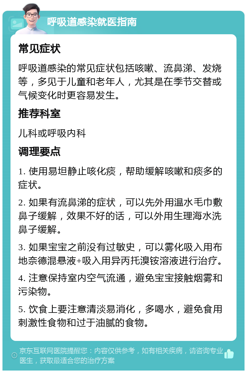 呼吸道感染就医指南 常见症状 呼吸道感染的常见症状包括咳嗽、流鼻涕、发烧等，多见于儿童和老年人，尤其是在季节交替或气候变化时更容易发生。 推荐科室 儿科或呼吸内科 调理要点 1. 使用易坦静止咳化痰，帮助缓解咳嗽和痰多的症状。 2. 如果有流鼻涕的症状，可以先外用温水毛巾敷鼻子缓解，效果不好的话，可以外用生理海水洗鼻子缓解。 3. 如果宝宝之前没有过敏史，可以雾化吸入用布地奈德混悬液+吸入用异丙托溴铵溶液进行治疗。 4. 注意保持室内空气流通，避免宝宝接触烟雾和污染物。 5. 饮食上要注意清淡易消化，多喝水，避免食用刺激性食物和过于油腻的食物。