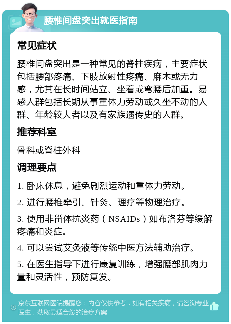 腰椎间盘突出就医指南 常见症状 腰椎间盘突出是一种常见的脊柱疾病，主要症状包括腰部疼痛、下肢放射性疼痛、麻木或无力感，尤其在长时间站立、坐着或弯腰后加重。易感人群包括长期从事重体力劳动或久坐不动的人群、年龄较大者以及有家族遗传史的人群。 推荐科室 骨科或脊柱外科 调理要点 1. 卧床休息，避免剧烈运动和重体力劳动。 2. 进行腰椎牵引、针灸、理疗等物理治疗。 3. 使用非甾体抗炎药（NSAIDs）如布洛芬等缓解疼痛和炎症。 4. 可以尝试艾灸液等传统中医方法辅助治疗。 5. 在医生指导下进行康复训练，增强腰部肌肉力量和灵活性，预防复发。