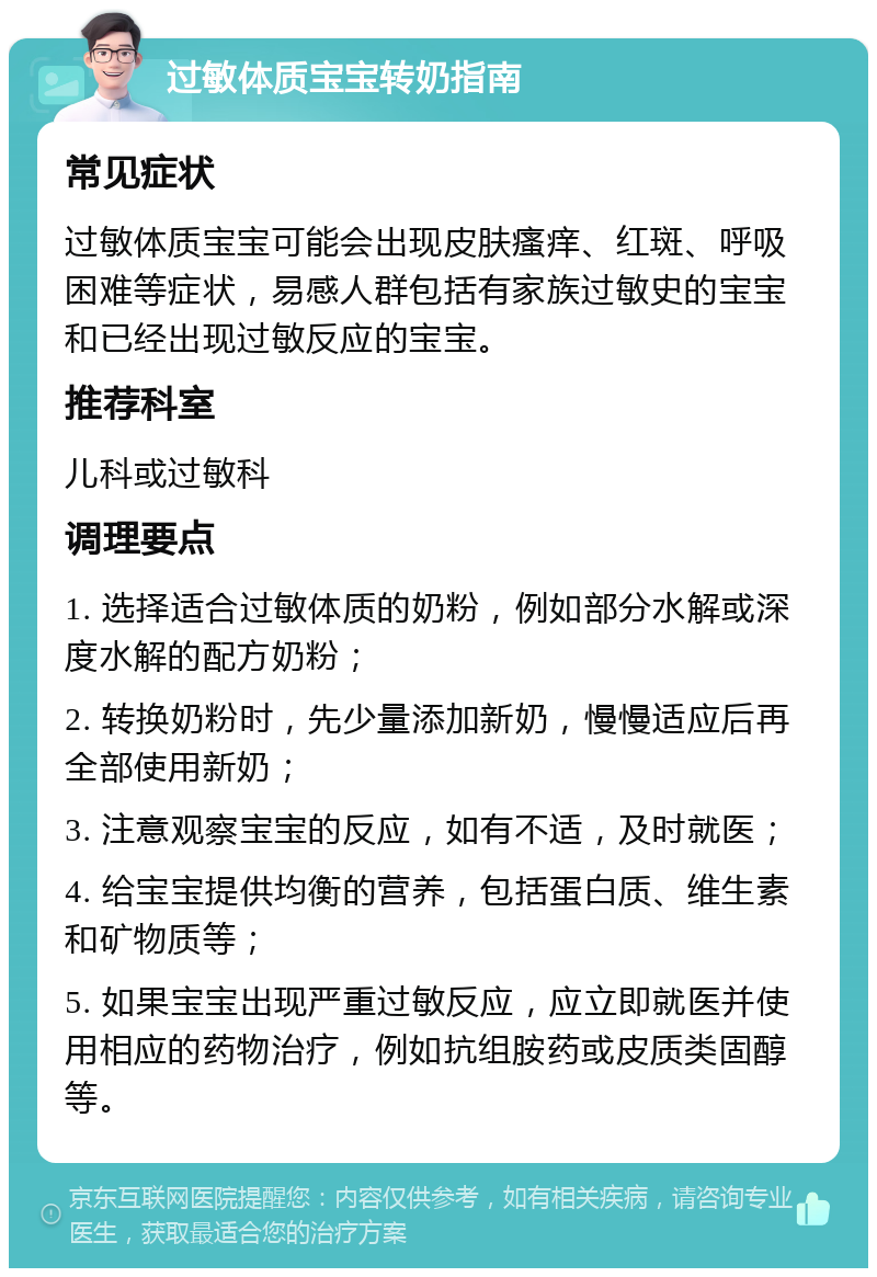 过敏体质宝宝转奶指南 常见症状 过敏体质宝宝可能会出现皮肤瘙痒、红斑、呼吸困难等症状，易感人群包括有家族过敏史的宝宝和已经出现过敏反应的宝宝。 推荐科室 儿科或过敏科 调理要点 1. 选择适合过敏体质的奶粉，例如部分水解或深度水解的配方奶粉； 2. 转换奶粉时，先少量添加新奶，慢慢适应后再全部使用新奶； 3. 注意观察宝宝的反应，如有不适，及时就医； 4. 给宝宝提供均衡的营养，包括蛋白质、维生素和矿物质等； 5. 如果宝宝出现严重过敏反应，应立即就医并使用相应的药物治疗，例如抗组胺药或皮质类固醇等。